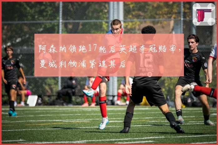 阿森纳领跑17轮后英超夺冠赔率，曼城利物浦紧追其后